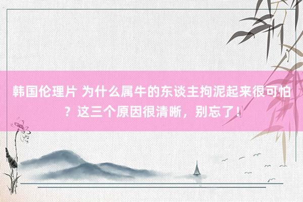 韩国伦理片 为什么属牛的东谈主拘泥起来很可怕？这三个原因很清晰，别忘了！