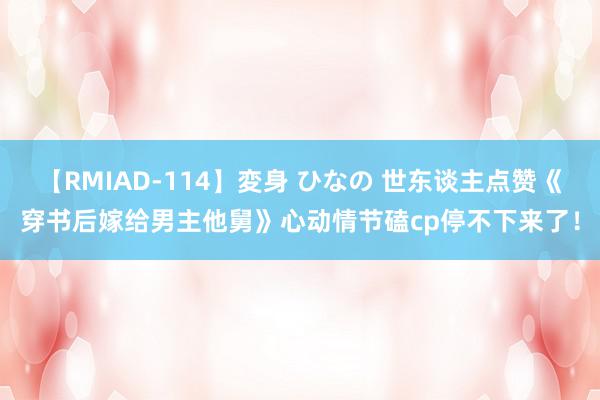 【RMIAD-114】変身 ひなの 世东谈主点赞《穿书后嫁给男主他舅》心动情节磕cp停不下来了！