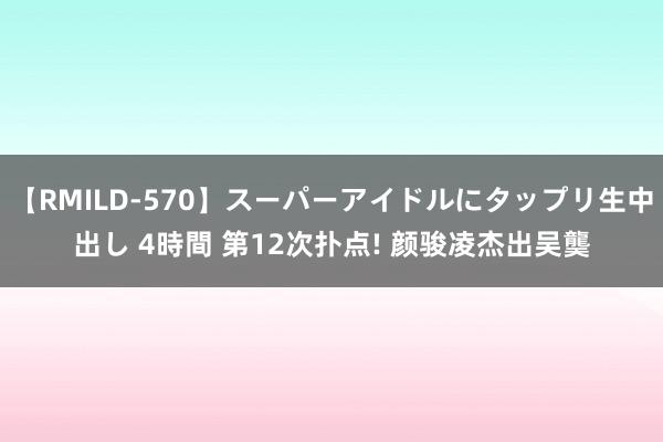 【RMILD-570】スーパーアイドルにタップリ生中出し 4時間 第12次扑点! 颜骏凌杰出吴龑