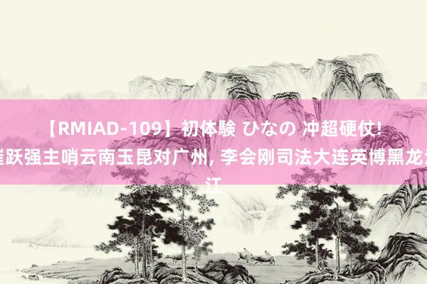 【RMIAD-109】初体験 ひなの 冲超硬仗! 崔跃强主哨云南玉昆对广州, 李会刚司法大连英博黑龙江