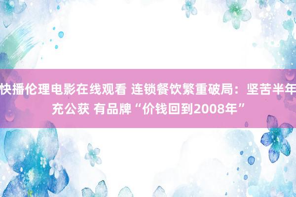 快播伦理电影在线观看 连锁餐饮繁重破局：坚苦半年充公获 有品牌“价钱回到2008年”