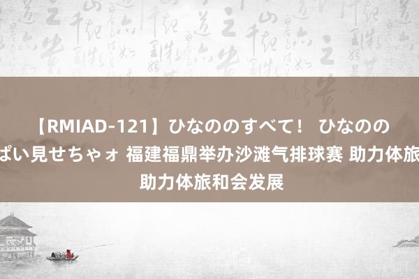 【RMIAD-121】ひなののすべて！ ひなののHをいっぱい見せちゃォ 福建福鼎举办沙滩气排球赛 助力体旅和会发展