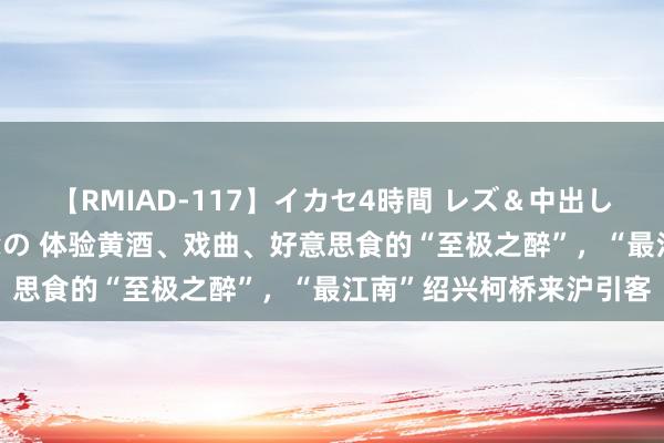 【RMIAD-117】イカセ4時間 レズ＆中出し 初解禁スペシャル ひなの 体验黄酒、戏曲、好意思食的“至极之醉”，“最江南”绍兴柯桥来沪引客