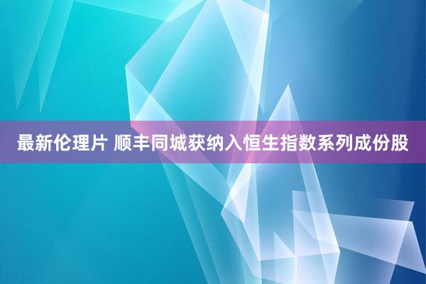 最新伦理片 顺丰同城获纳入恒生指数系列成份股