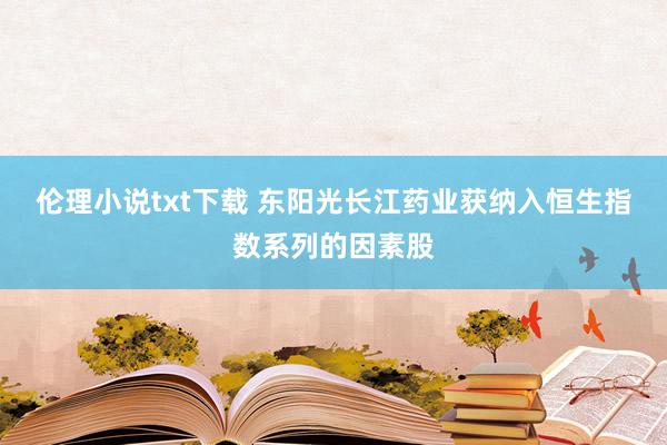 伦理小说txt下载 东阳光长江药业获纳入恒生指数系列的因素股