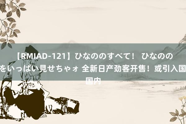 【RMIAD-121】ひなののすべて！ ひなののHをいっぱい見せちゃォ 全新日产劲客开售！或引入国内