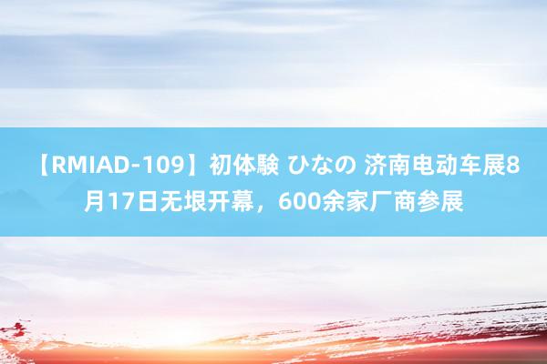 【RMIAD-109】初体験 ひなの 济南电动车展8月17日无垠开幕，600余家厂商参展