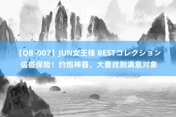 【QB-007】JUN女王様 BESTコレクション 信誉保险！约炮神器，大要找到满意对象