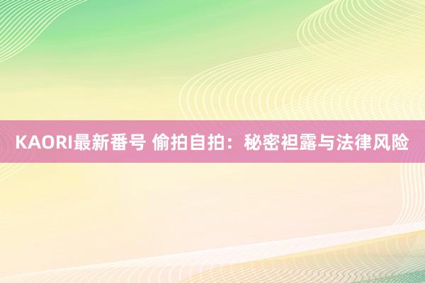 KAORI最新番号 偷拍自拍：秘密袒露与法律风险