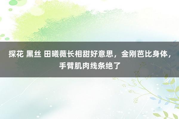 探花 黑丝 田曦薇长相甜好意思，金刚芭比身体，手臂肌肉线条绝了