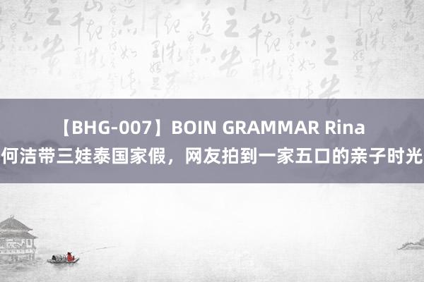 【BHG-007】BOIN GRAMMAR Rina 何洁带三娃泰国家假，网友拍到一家五口的亲子时光