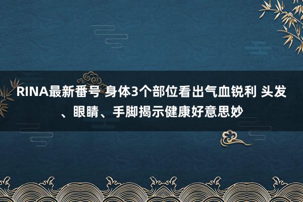 RINA最新番号 身体3个部位看出气血锐利 头发、眼睛、手脚揭示健康好意思妙