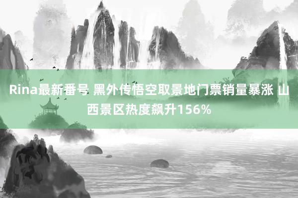 Rina最新番号 黑外传悟空取景地门票销量暴涨 山西景区热度飙升156%