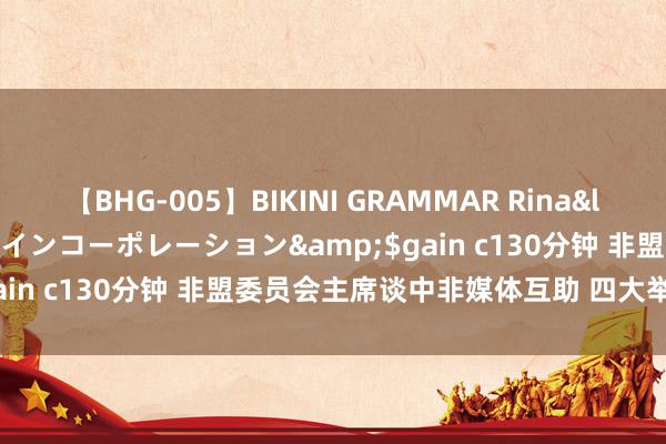 【BHG-005】BIKINI GRAMMAR Rina</a>2017-04-23ゲインコーポレーション&$gain c130分钟 非盟委员会主席谈中非媒体互助 四大举措促共赢