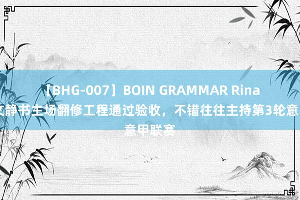 【BHG-007】BOIN GRAMMAR Rina 威尼文静书主场翻修工程通过验收，不错往往主持第3轮意甲联赛