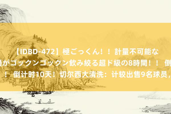 【IDBD-472】極ごっくん！！計量不可能な爆量ザーメンをS級女優がゴックンゴックン飲み絞る超ド級の8時間！！ 倒计时10天！切尔西大清洗：计较出售9名球员，筹集2亿英镑资金