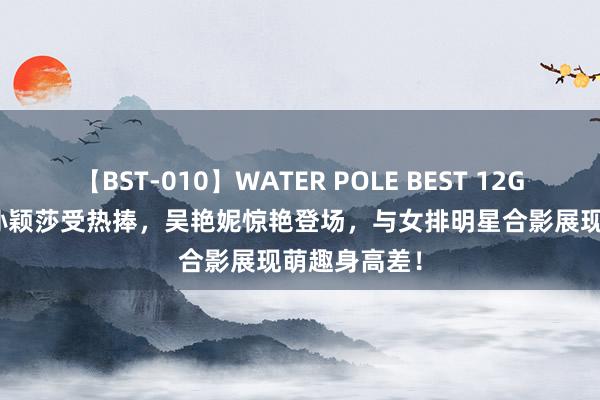 【BST-010】WATER POLE BEST 12GALs 8時間 孙颖莎受热捧，吴艳妮惊艳登场，与女排明星合影展现萌趣身高差！