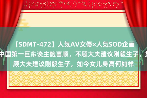 【SDMT-472】人気AV女優×人気SOD企画 女優祭7時間40分 中国第一巨东谈主鲍喜顺，不顾大夫建议刚毅生子，如今女儿身高何如样