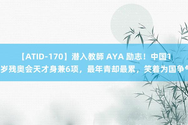 【ATID-170】潜入教師 AYA 励志！中国15岁残奥会天才身兼6项，最年青却最累，笑着为国争气