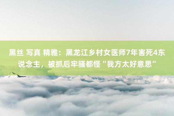 黑丝 写真 精雅：黑龙江乡村女医师7年害死4东说念主，被抓后牢骚都怪“我方太好意思”