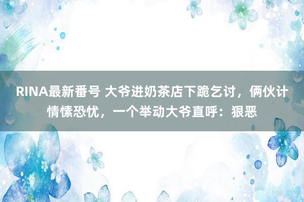 RINA最新番号 大爷进奶茶店下跪乞讨，俩伙计情愫恐忧，一个举动大爷直呼：狠恶