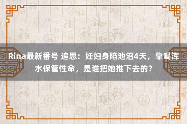 Rina最新番号 追思：妊妇身陷池沼4天，靠喝浑水保管性命，是谁把她推下去的？