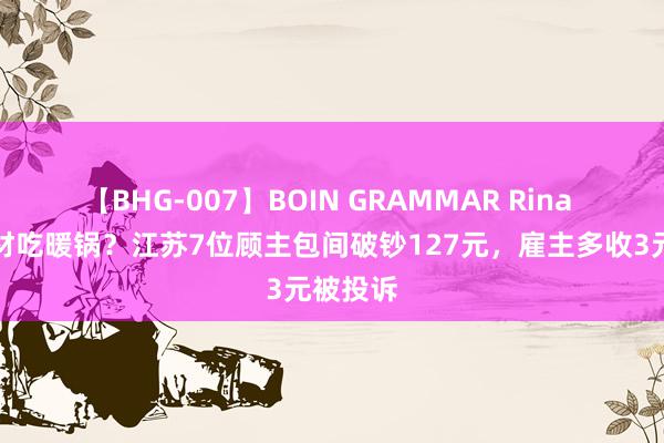 【BHG-007】BOIN GRAMMAR Rina 偷带食材吃暖锅？江苏7位顾主包间破钞127元，雇主多收3元被投诉