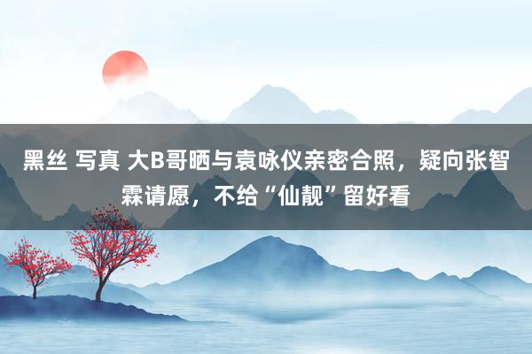 黑丝 写真 大B哥晒与袁咏仪亲密合照，疑向张智霖请愿，不给“仙靓”留好看