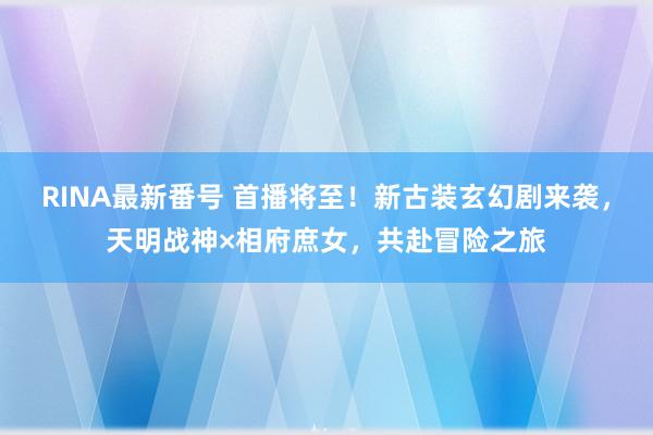 RINA最新番号 首播将至！新古装玄幻剧来袭，天明战神×相府庶女，共赴冒险之旅