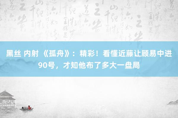 黑丝 内射 《孤舟》：精彩！看懂近藤让顾易中进90号，才知他布了多大一盘局