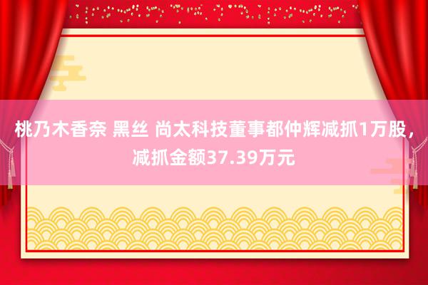 桃乃木香奈 黑丝 尚太科技董事都仲辉减抓1万股，减抓金额37.39万元