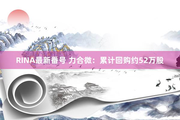 RINA最新番号 力合微：累计回购约52万股