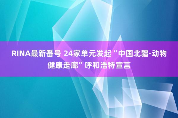 RINA最新番号 24家单元发起“中国北疆·动物健康走廊”呼和浩特宣言