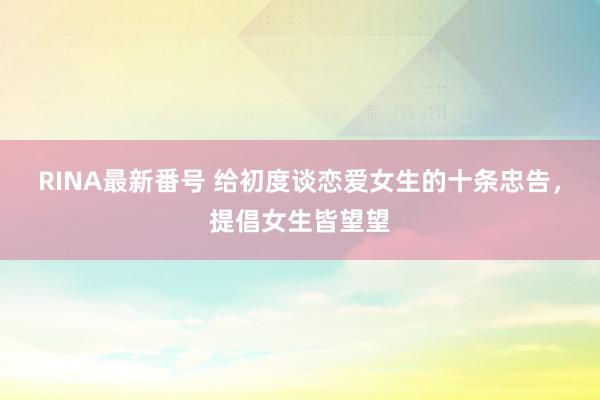 RINA最新番号 给初度谈恋爱女生的十条忠告，提倡女生皆望望