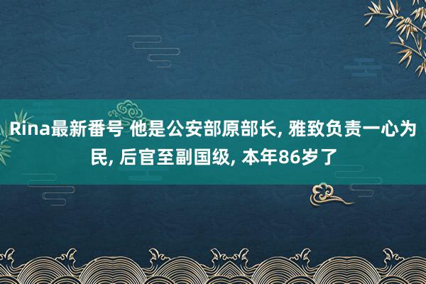 Rina最新番号 他是公安部原部长, 雅致负责一心为民, 后官至副国级, 本年86岁了