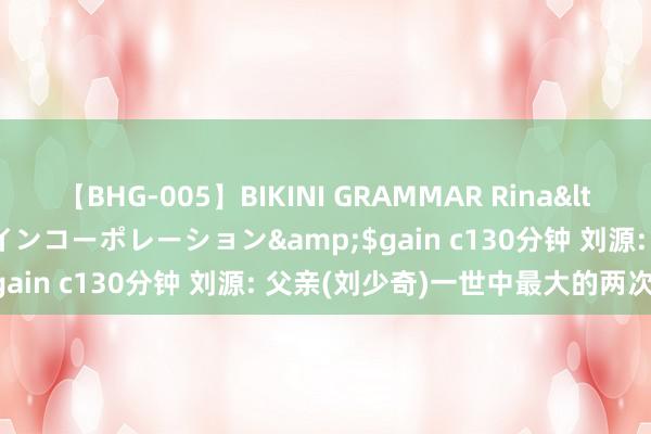 【BHG-005】BIKINI GRAMMAR Rina</a>2017-04-23ゲインコーポレーション&$gain c130分钟 刘源: 父亲(刘少奇)一世中最大的两次时弊