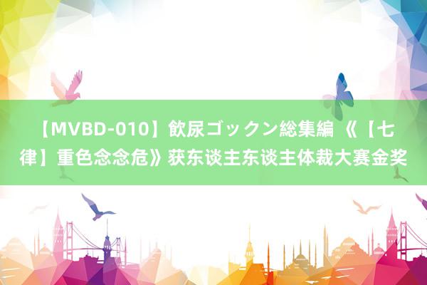 【MVBD-010】飲尿ゴックン総集編 《【七律】重色念念危》获东谈主东谈主体裁大赛金奖