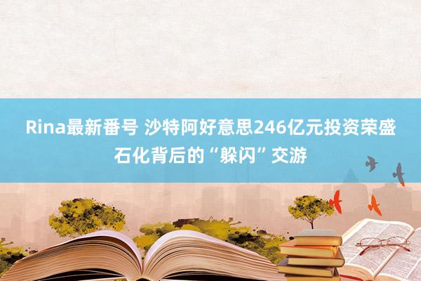 Rina最新番号 沙特阿好意思246亿元投资荣盛石化背后的“躲闪”交游