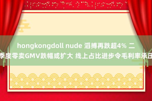 hongkongdoll nude 滔搏再跌超4% 二季度零卖GMV跌幅或扩大 线上占比进步令毛利率承压