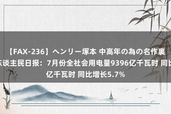 【FAX-236】ヘンリー塚本 中高年の為の名作裏ビデオ集 东谈主民日报：7月份全社会用电量9396亿千瓦时 同比增长5.7%