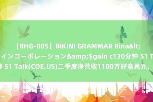 【BHG-005】BIKINI GRAMMAR Rina</a>2017-04-23ゲインコーポレーション&$gain c130分钟 51 Talk(COE.US)二季度净营收1100万好意思元，同比增长75.1%