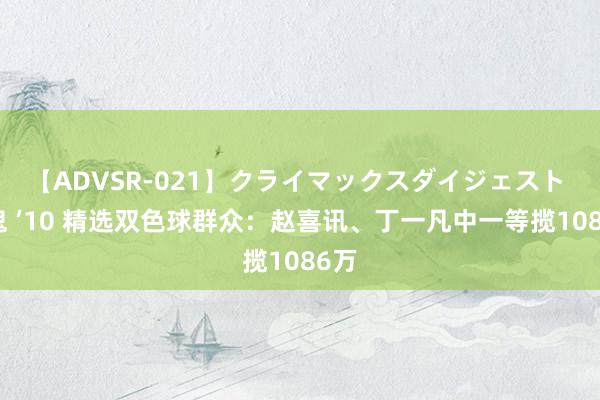 【ADVSR-021】クライマックスダイジェスト 姦鬼 ’10 精选双色球群众：赵喜讯、丁一凡中一等揽1086万