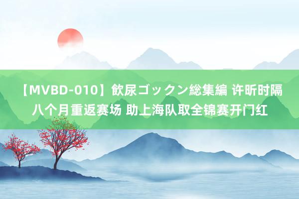 【MVBD-010】飲尿ゴックン総集編 许昕时隔八个月重返赛场 助上海队取全锦赛开门红