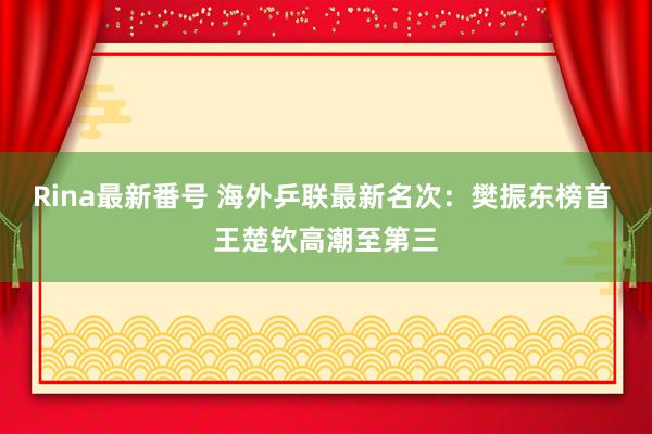 Rina最新番号 海外乒联最新名次：樊振东榜首 王楚钦高潮至第三