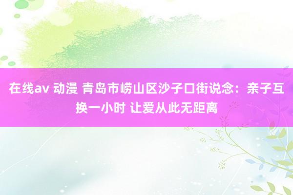 在线av 动漫 青岛市崂山区沙子口街说念：亲子互换一小时 让爱从此无距离