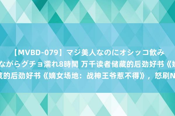 【MVBD-079】マジ美人なのにオシッコ飲みまくり！マゾ飲尿 飲みながらグチョ濡れ8時間 万千读者储藏的后劲好书《嫡女场地：战神王爷惹不得》，怒刷N+1遍齐值得！