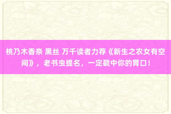 桃乃木香奈 黑丝 万千读者力荐《新生之农女有空间》，老书虫提名，一定戳中你的胃口！