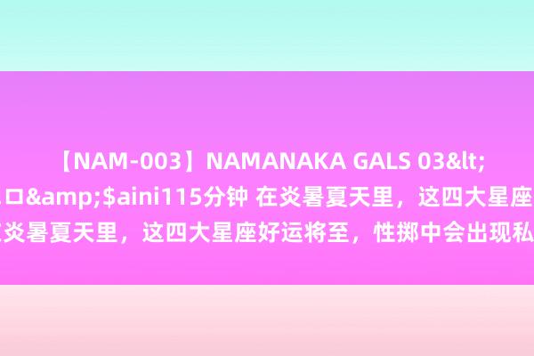 【NAM-003】NAMANAKA GALS 03</a>2010-08-27ピエロ&$aini115分钟 在炎暑夏天里，这四大星座好运将至，性掷中会出现私有的自恃哦