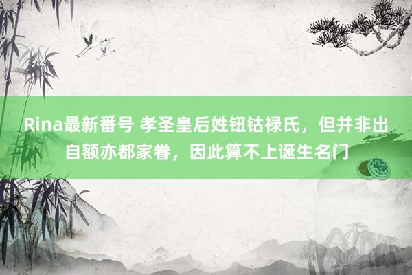 Rina最新番号 孝圣皇后姓钮钴禄氏，但并非出自额亦都家眷，因此算不上诞生名门