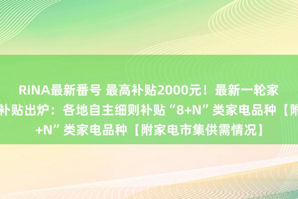 RINA最新番号 最高补贴2000元！最新一轮家电行业“以旧换新”补贴出炉：各地自主细则补贴“8+N”类家电品种【附家电市集供需情况】